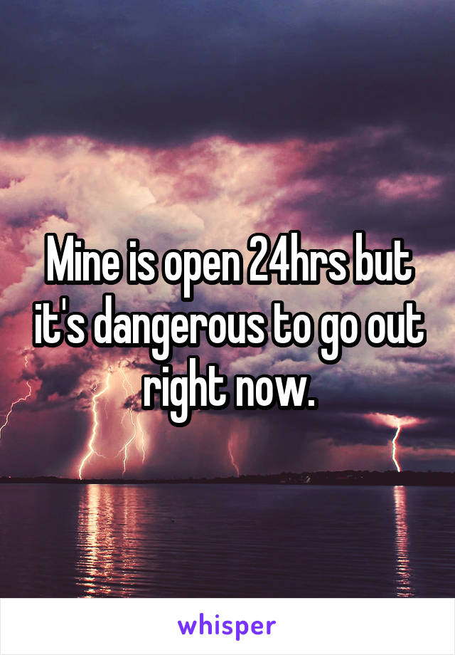 Mine is open 24hrs but it's dangerous to go out right now.