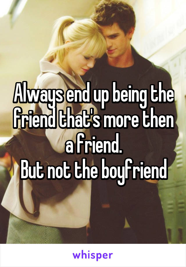 Always end up being the friend that's more then a friend.
But not the boyfriend