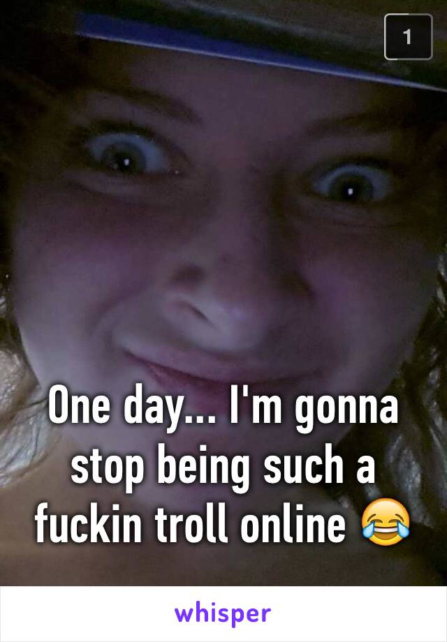 One day... I'm gonna stop being such a fuckin troll online 😂
