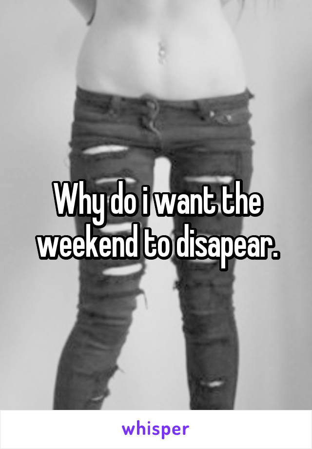Why do i want the weekend to disapear.