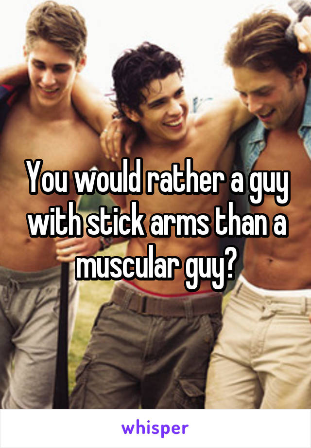 You would rather a guy with stick arms than a muscular guy?