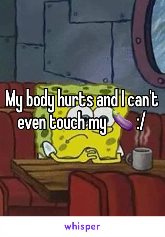 My body hurts and I can't even touch my 🍆 :/