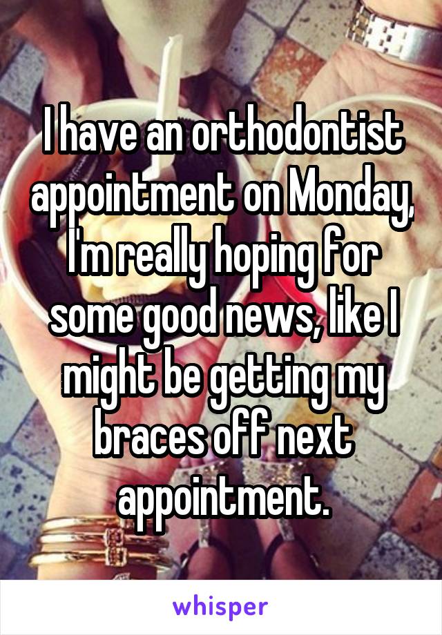 I have an orthodontist appointment on Monday, I'm really hoping for some good news, like I might be getting my braces off next appointment.
