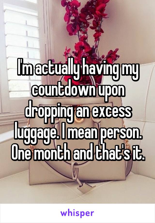 I'm actually having my countdown upon dropping an excess luggage. I mean person. One month and that's it.