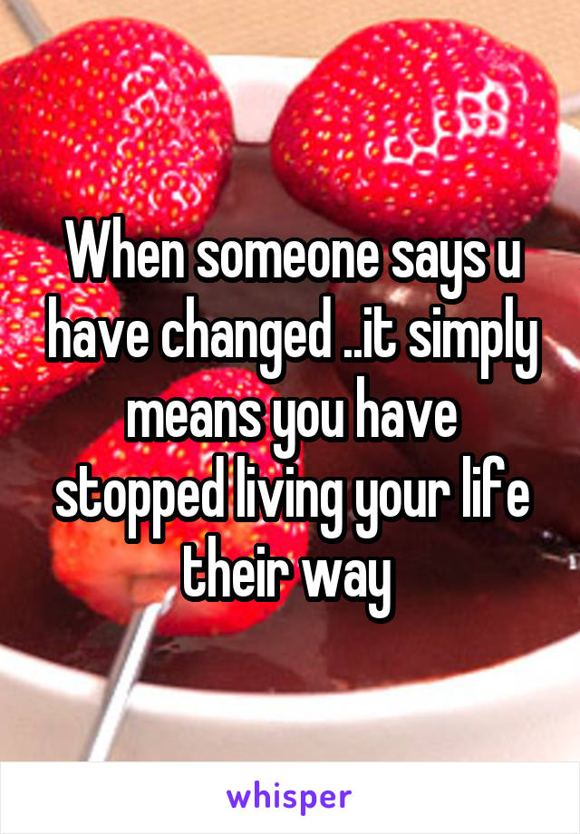 When someone says u have changed ..it simply means you have stopped living your life their way 