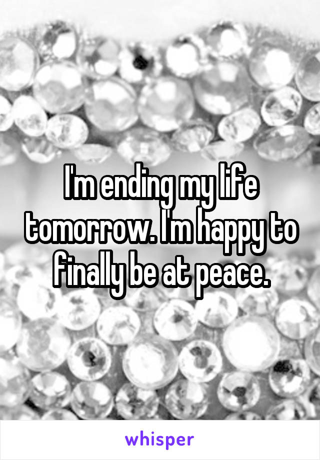 I'm ending my life tomorrow. I'm happy to finally be at peace.