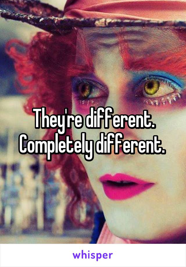 They're different. Completely different. 