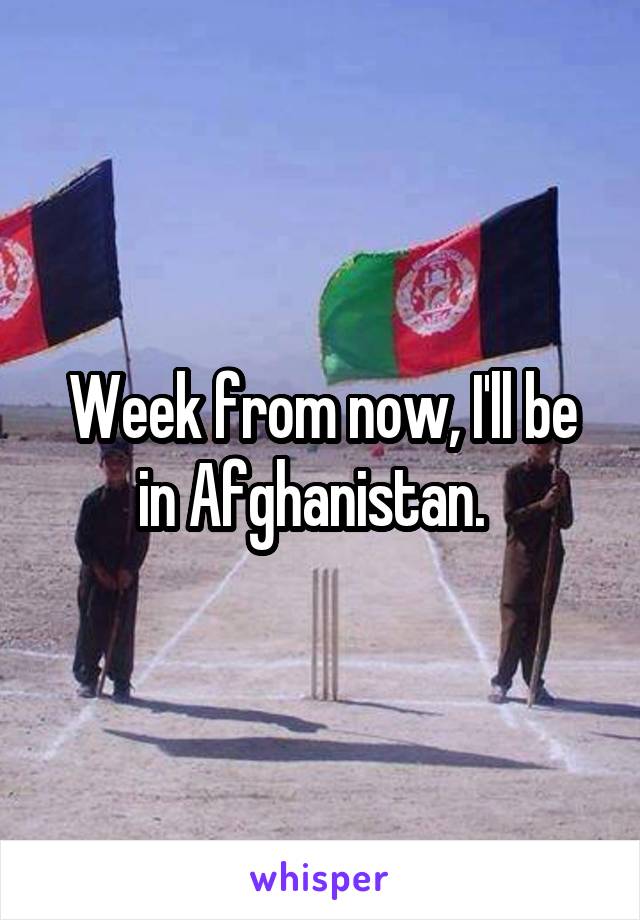 Week from now, I'll be in Afghanistan.  