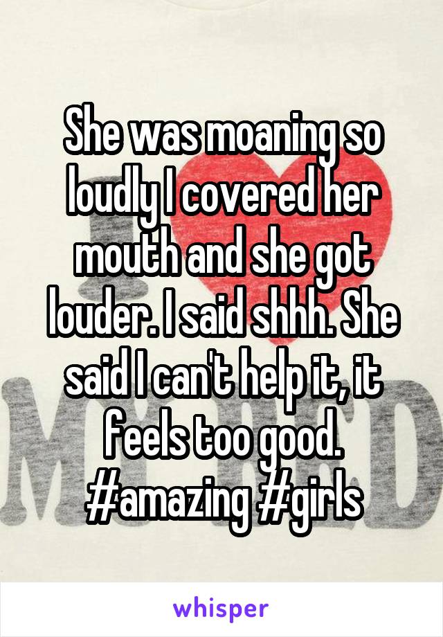 She was moaning so loudly I covered her mouth and she got louder. I said shhh. She said I can't help it, it feels too good. #amazing #girls