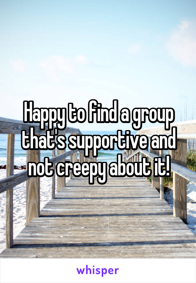 Happy to find a group that's supportive and not creepy about it!