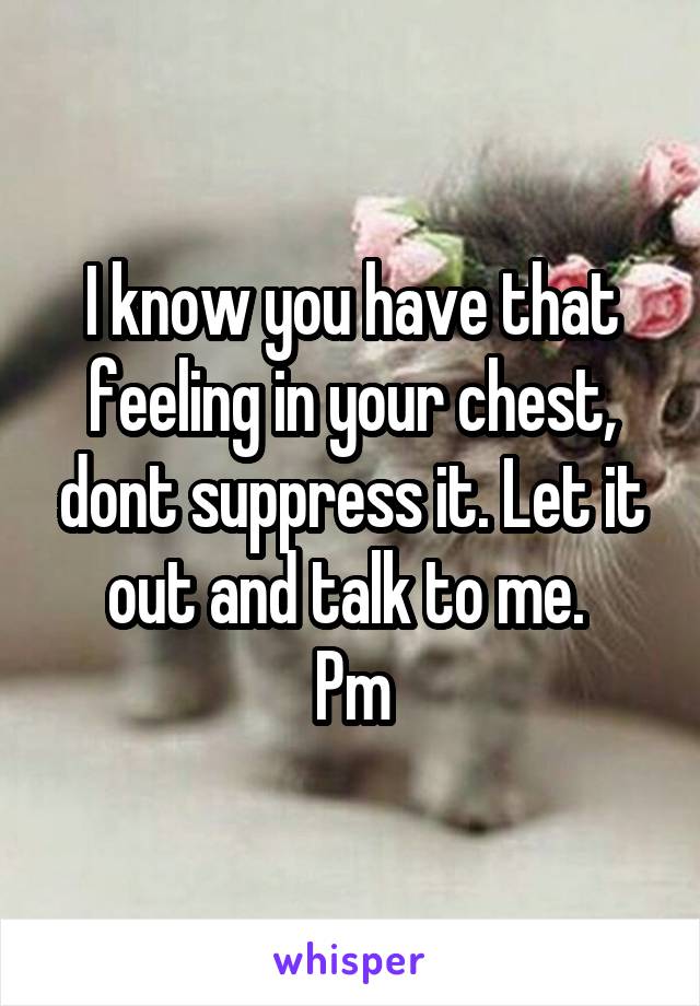 I know you have that feeling in your chest, dont suppress it. Let it out and talk to me. 
Pm