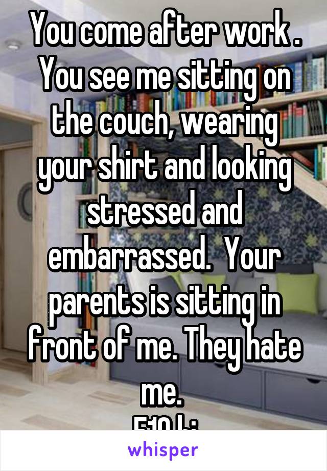 You come after work . You see me sitting on the couch, wearing your shirt and looking stressed and embarrassed.  Your parents is sitting in front of me. They hate me. 
F19 bi