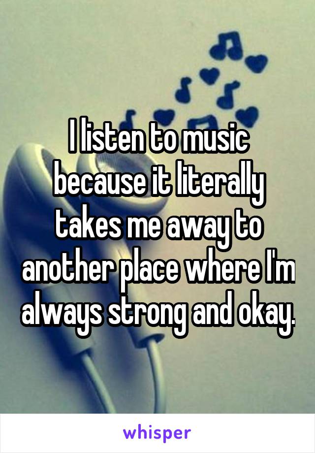 I listen to music because it literally takes me away to another place where I'm always strong and okay.