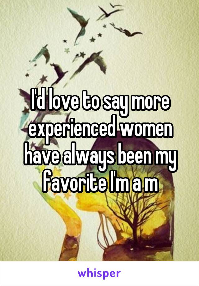 I'd love to say more experienced women have always been my favorite I'm a m