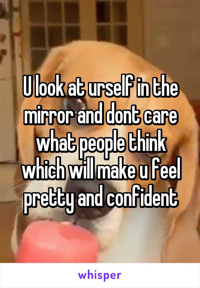 U look at urself in the mirror and dont care what people think which will make u feel pretty and confident