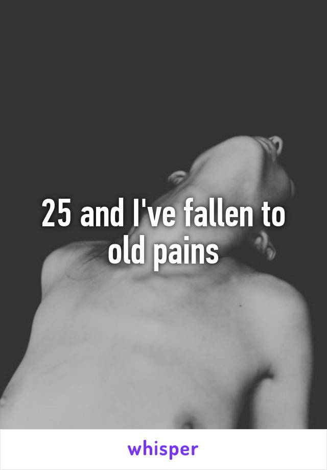 25 and I've fallen to old pains