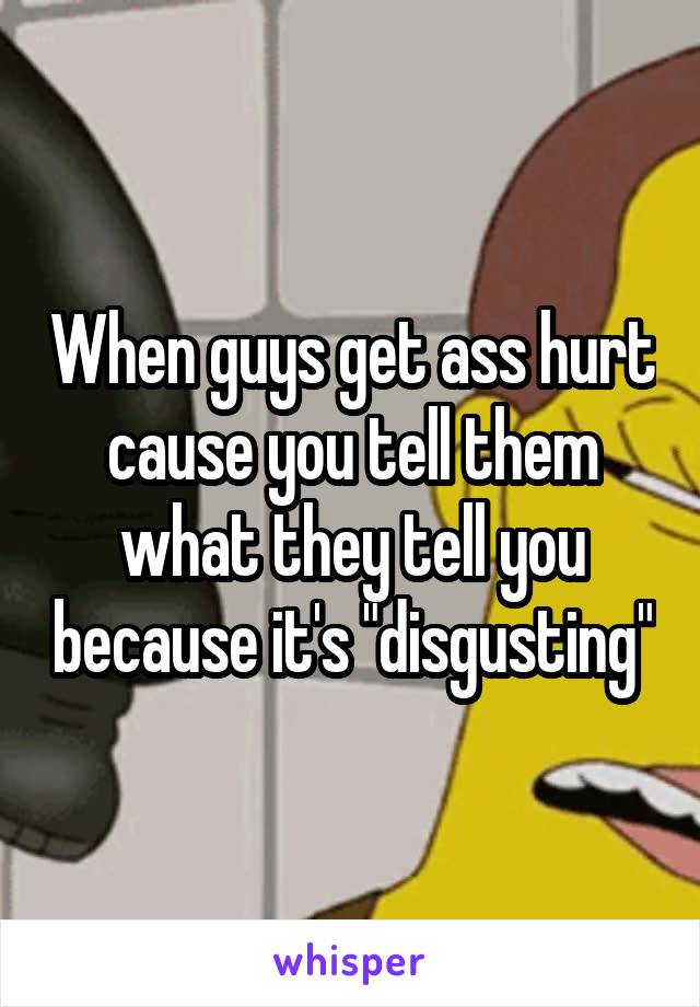 When guys get ass hurt cause you tell them what they tell you because it's "disgusting"