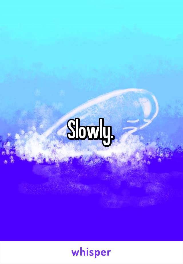 Slowly. 