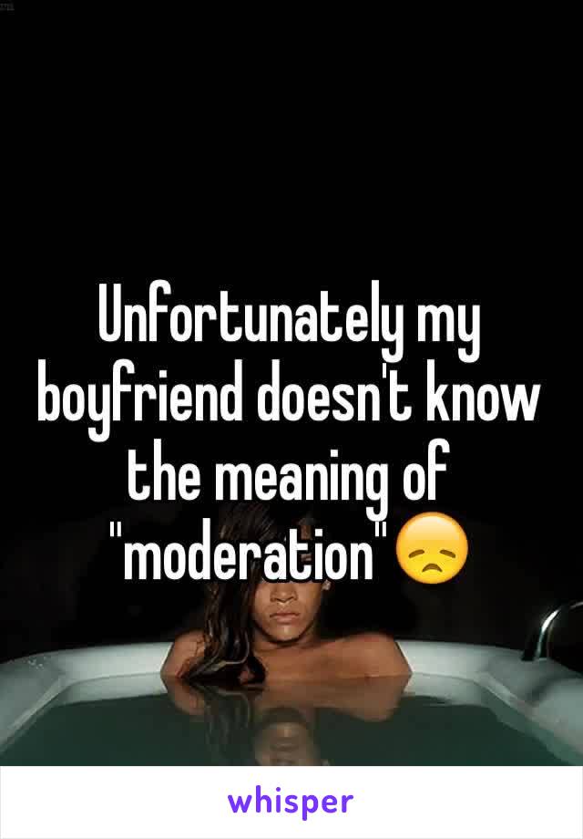 Unfortunately my boyfriend doesn't know the meaning of "moderation"😞