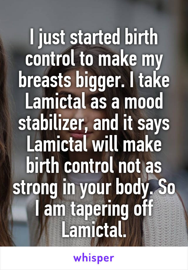 I just started birth control to make my breasts bigger. I take Lamictal as a mood stabilizer, and it says Lamictal will make birth control not as strong in your body. So I am tapering off Lamictal.