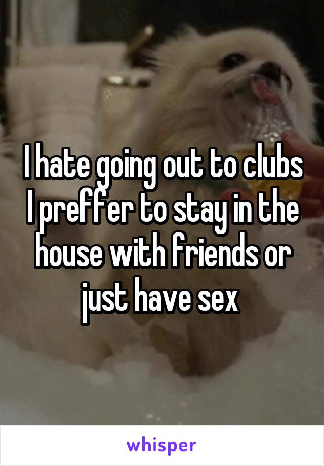 I hate going out to clubs I preffer to stay in the house with friends or just have sex 