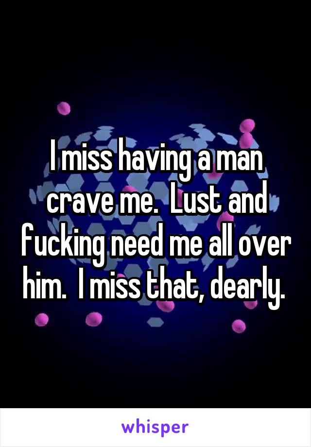 I miss having a man crave me.  Lust and fucking need me all over him.  I miss that, dearly. 