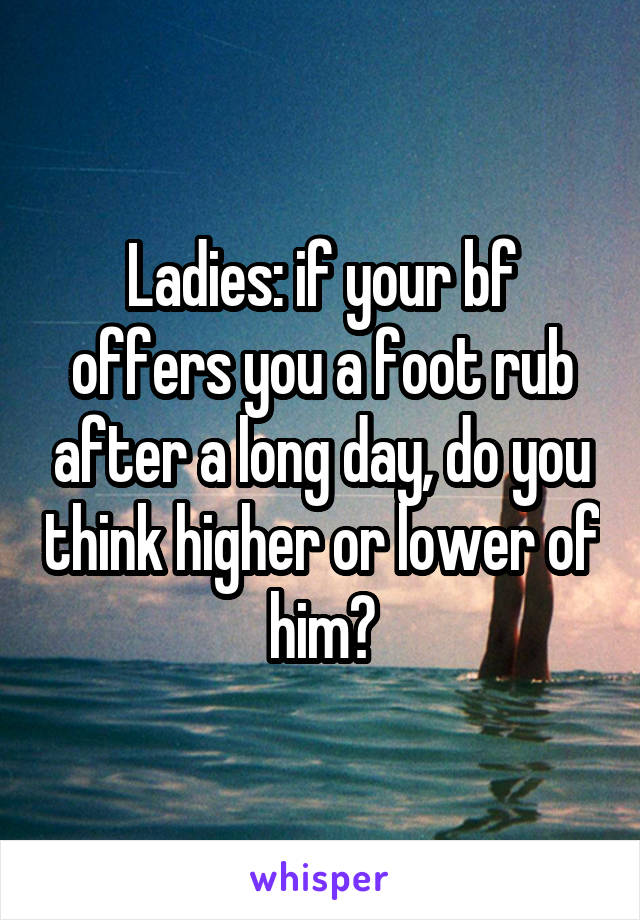 Ladies: if your bf offers you a foot rub after a long day, do you think higher or lower of him?