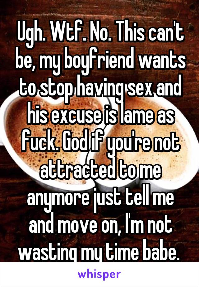 Ugh. Wtf. No. This can't be, my boyfriend wants to stop having sex and his excuse is lame as fuck. God if you're not attracted to me anymore just tell me and move on, I'm not wasting my time babe. 