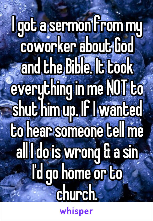 I got a sermon from my coworker about God and the Bible. It took everything in me NOT to shut him up. If I wanted to hear someone tell me all I do is wrong & a sin I'd go home or to church.