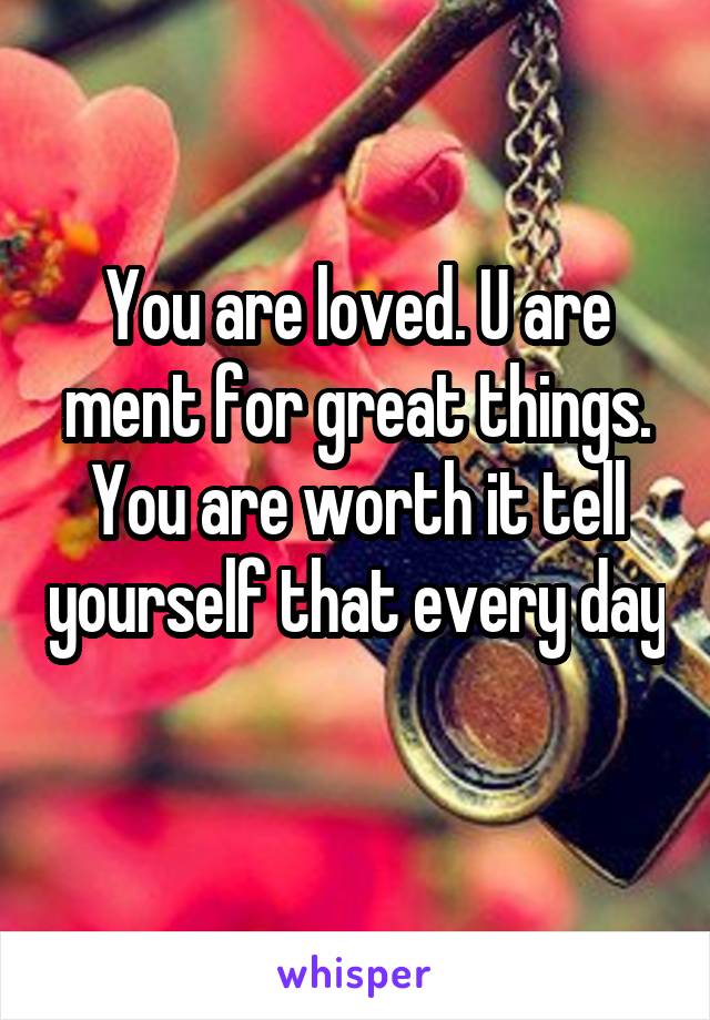 You are loved. U are ment for great things. You are worth it tell yourself that every day 