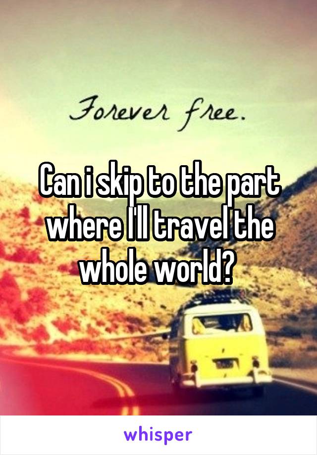 Can i skip to the part where I'll travel the whole world? 
