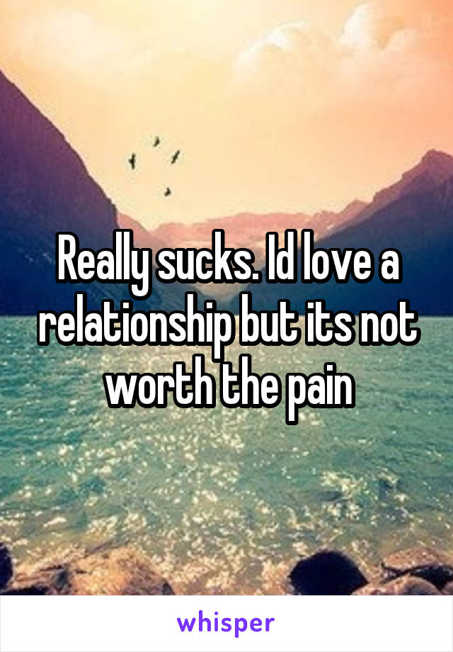 Really sucks. Id love a relationship but its not worth the pain