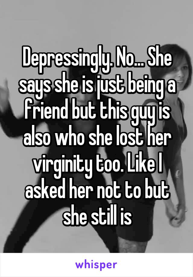 Depressingly. No... She says she is just being a friend but this guy is also who she lost her virginity too. Like I asked her not to but she still is