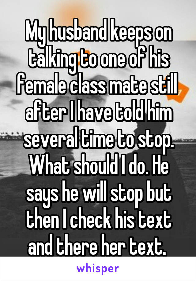 My husband keeps on talking to one of his female class mate still  after I have told him several time to stop. What should I do. He says he will stop but then I check his text and there her text. 