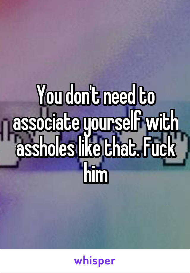 You don't need to associate yourself with assholes like that. Fuck him