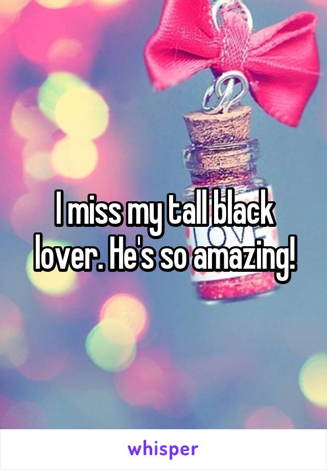 I miss my tall black lover. He's so amazing!