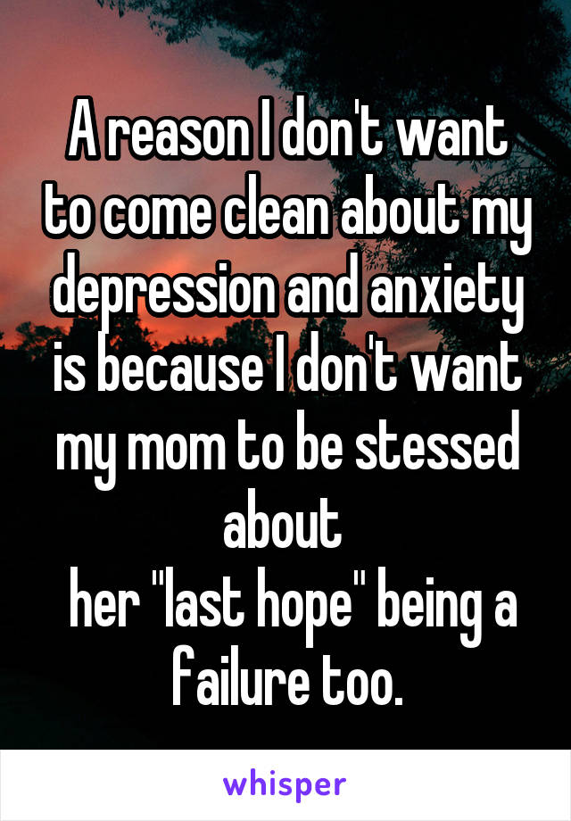 A reason I don't want to come clean about my depression and anxiety is because I don't want my mom to be stessed about 
 her "last hope" being a failure too.