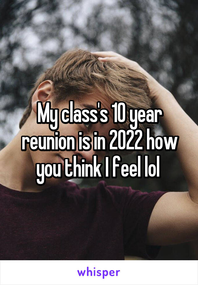 My class's 10 year reunion is in 2022 how you think I feel lol 