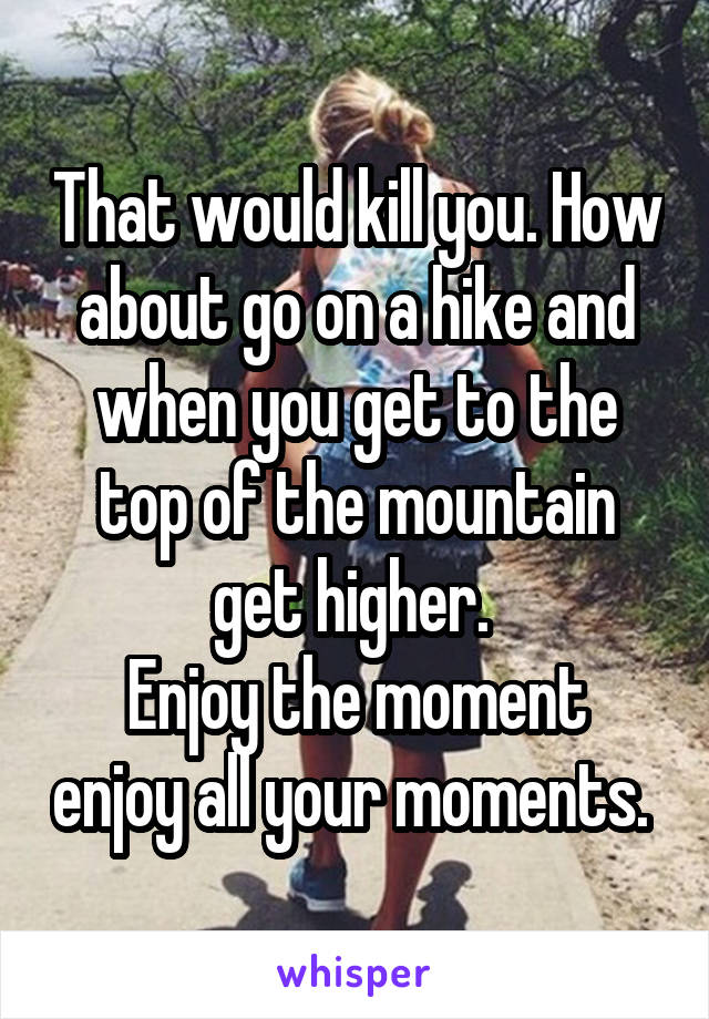 That would kill you. How about go on a hike and when you get to the top of the mountain get higher. 
Enjoy the moment enjoy all your moments. 