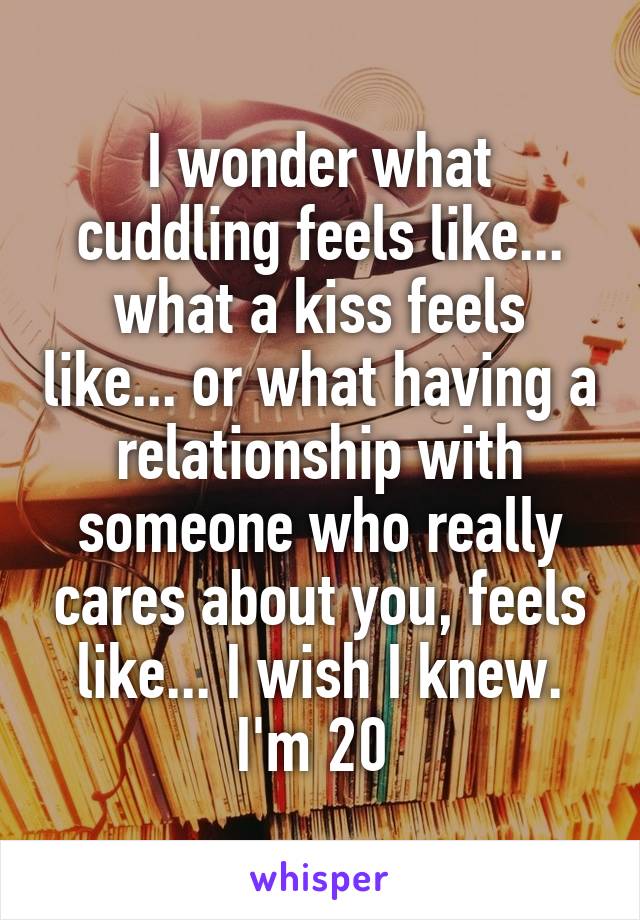 I wonder what cuddling feels like... what a kiss feels like... or what having a relationship with someone who really cares about you, feels like... I wish I knew. I'm 20 