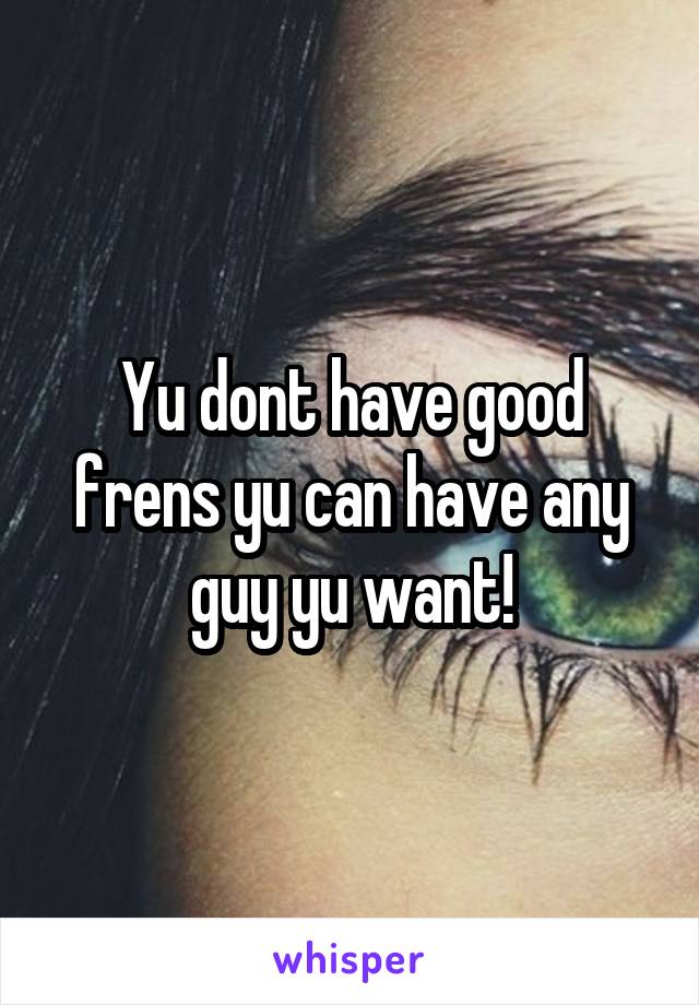 Yu dont have good frens yu can have any guy yu want!
