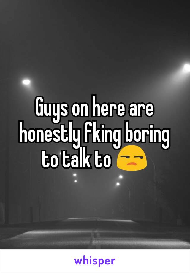 Guys on here are honestly fking boring to talk to 😒