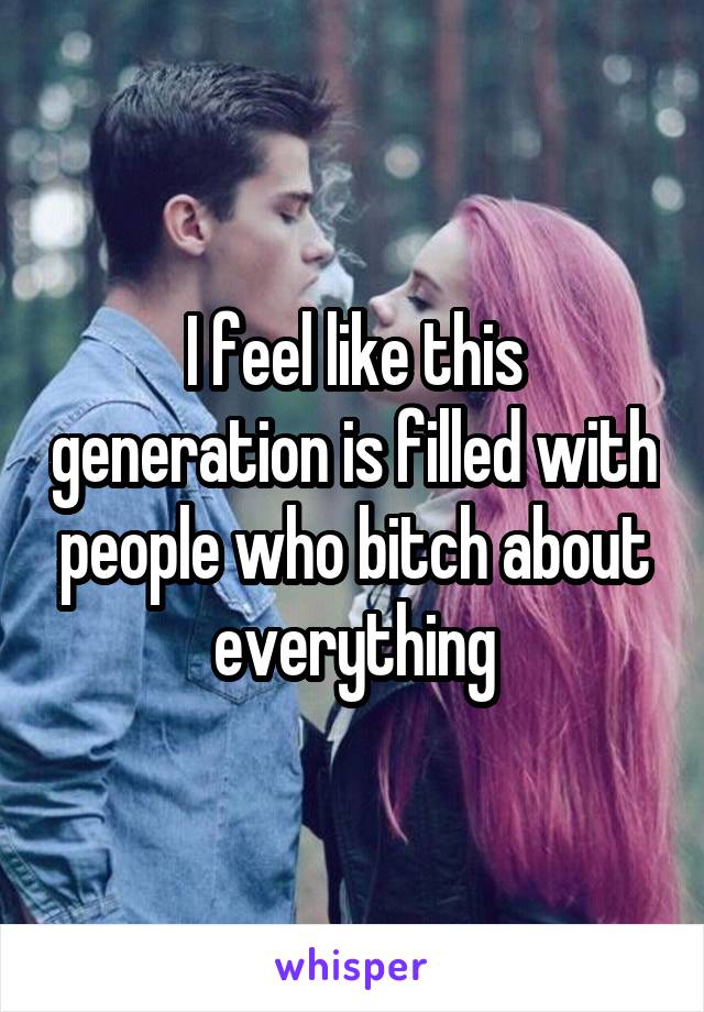 I feel like this generation is filled with people who bitch about everything
