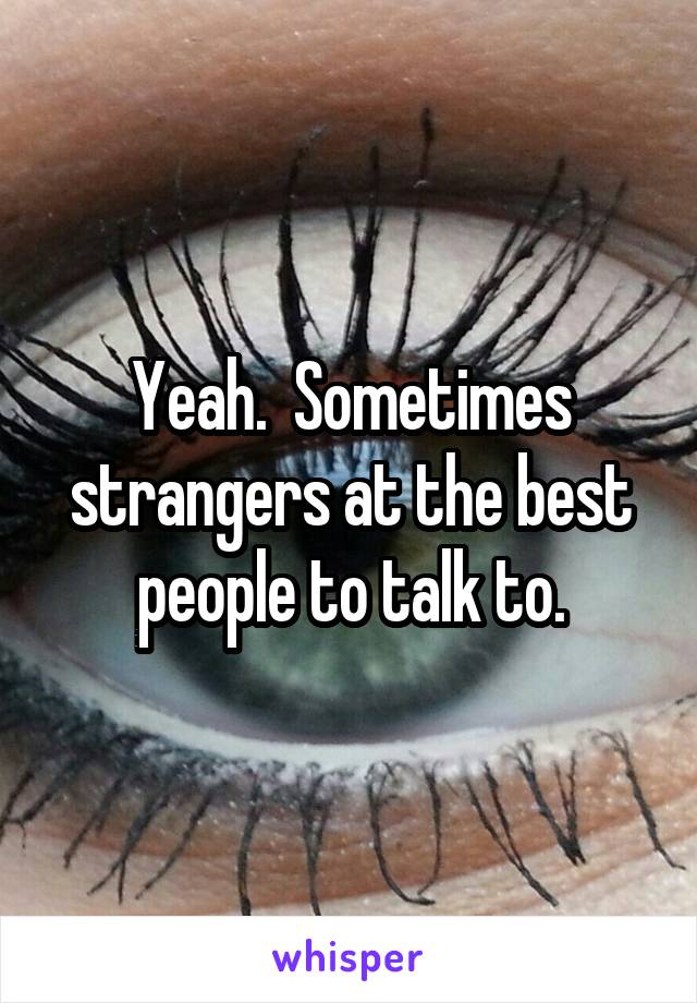 Yeah.  Sometimes strangers at the best people to talk to.