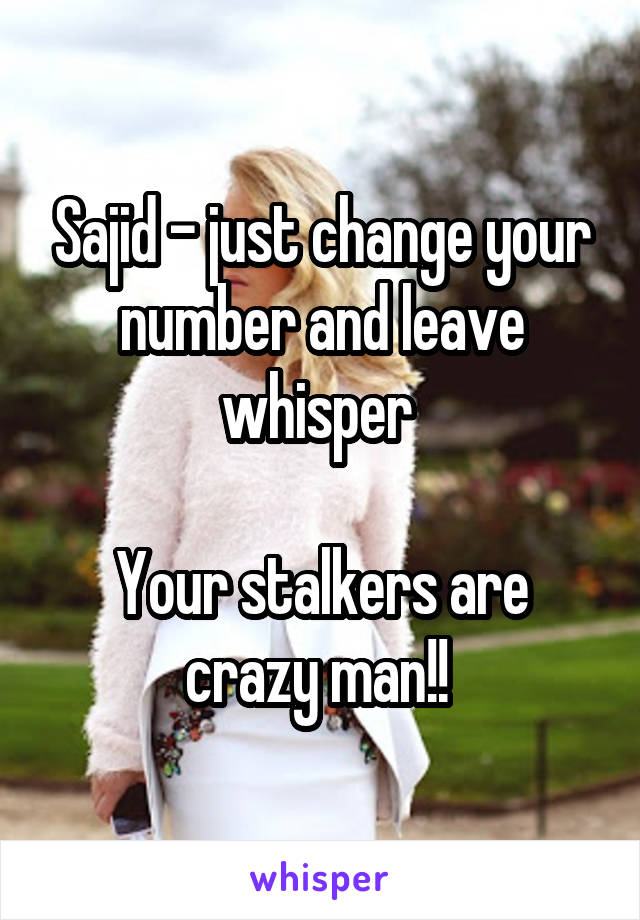 Sajid - just change your number and leave whisper 

Your stalkers are crazy man!! 