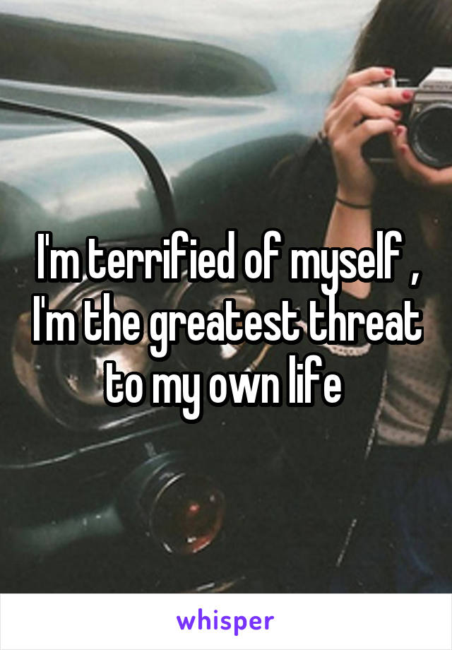I'm terrified of myself , I'm the greatest threat to my own life 