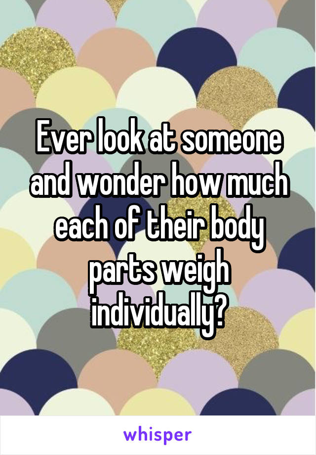 Ever look at someone and wonder how much each of their body parts weigh individually?