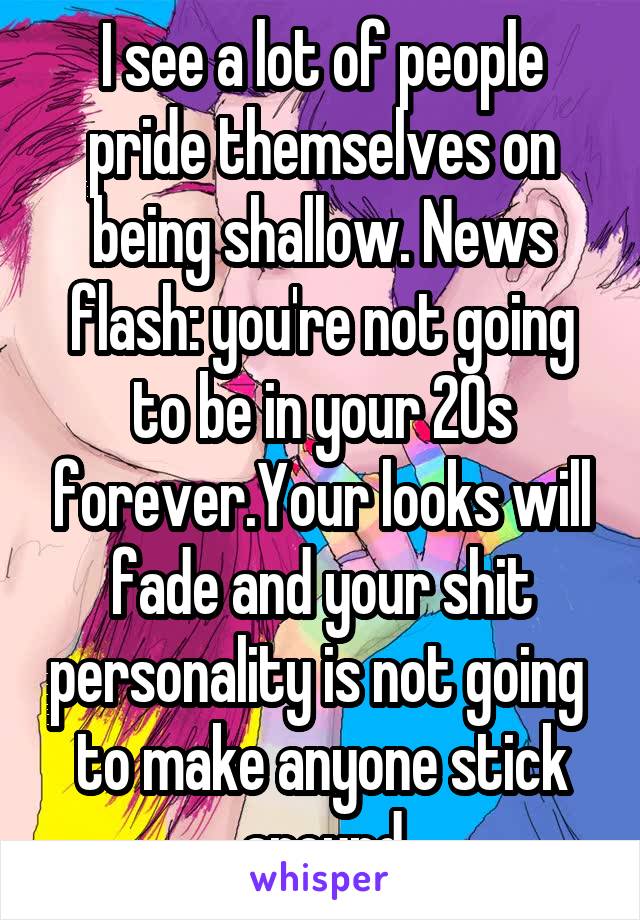 I see a lot of people pride themselves on being shallow. News flash: you're not going to be in your 20s forever.Your looks will fade and your shit personality is not going 
to make anyone stick around