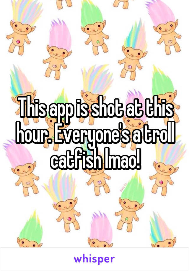 This app is shot at this hour. Everyone's a troll catfish lmao!
