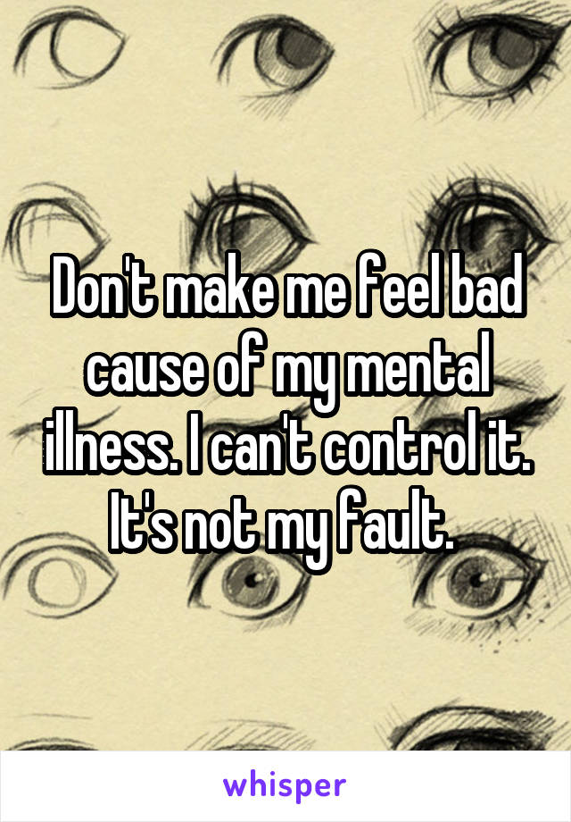 Don't make me feel bad cause of my mental illness. I can't control it. It's not my fault. 